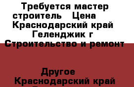 Требуется мастер строитель › Цена ­ 1 - Краснодарский край, Геленджик г. Строительство и ремонт » Другое   . Краснодарский край,Геленджик г.